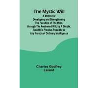 The Mystic Will; A Method Of Developing And Strengthening The Faculties Of The Mind, Through The Awakened Will, By A Simple, Scientific Process Possible To Any Person Of Ordinary Intelligence