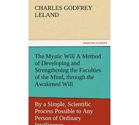 The Mystic Will A Method Of Developing And Strengthening The Faculties Of The Mind, Through The Awakened Will, By A Simple, Scientific Process Possible To Any Person Of Ordinary Intelligence