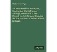 The Natural Cure of Consumption, Constipation, Bright's Disease, Neuralgia, Rheumatism, "Colds" (Fevers), etc. How Sickness Originates, and How to Prevent it. A Health Manual for People