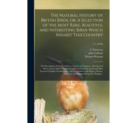 The Natural History Of British Birds, Or, A Selection Of The Most Rare, Beautiful And Interesting Birds Which Inhabit This Country: The Descriptions F