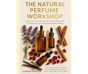 THE NATURAL PERFUME WORKSHOP: Essential Oil Blending, Solid Perfumes & Hand-Rolled Incense for Beginners: Build Your Aromatic Palette, Master Fragrance Families & Create Signature Scents at Home