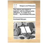The Nature And Import Of Baptism, With Its Indispensible Obligation. In A Letter To A Friend. ... By Archibald Mclean, ...