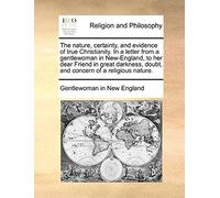 The Nature, Certainty, And Evidence Of True Christianity. In A Letter From A Gentlewoman In New-England, To Her Dear Friend In Great Darkness, Doubt,