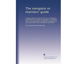 The navigator or mariners' guide: A handy reference work for the use of navigators, yachtsmen and students of navigation, explaining how to find latitude and longitude by observation, and many other useful calculations and tables