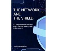 The Network and the Shield: A Comprehensive Guide to Computer Networking and Cybersecurity