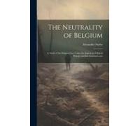 The Neutrality Of Belgium: A Study Of The Belgian Case Under Its Aspects In Political History And International Law