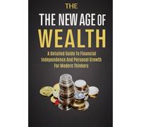 The New Age Of Wealth: A Detailed Guide To Financial Independence And Personal Growth For Modern Thinkers