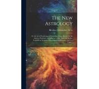 The New Astrology; Or The Art Of Predicting Or Foretelling Future Events, By The Aspects, Positions, And Influence Of The Heavenly Bodies, Founded On