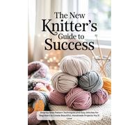 The New Knitter’s Guide to Success: Step-by-Step Pattern Techniques and Easy Stitches for Beginners to Create Beautiful, Handmade Projects You’ll Love