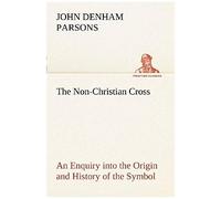 The Non-Christian Cross An Enquiry Into The Origin And History Of The Symbol Eventually Adopted As That Of Our Religion