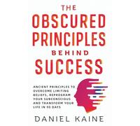 The Obscured Principles behind Success: Ancient Principles to Overcome Limiting Beliefs, Reprogram your Subconscious and Transform your Life in 90 Days