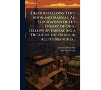 The Odd-Fellows' Text-Book And Manual. An Elucidation Of The Theory Of Odd-Fellowhip; Embracing A Detail Of The Order In All Its Branches ..