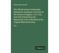 The Official Letters of Alexander Spotswood, Lieutenant-Governor of the Colony of Virginia, 1710-1722, Now First Printed from the Manuscript in the ... of the Virginia Historical Society: Vol. I