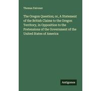 The Oregon Question; or, A Statement of the British Claims to the Oregon Territory, in Opposition to the Pretensions of the Government of the United States of America