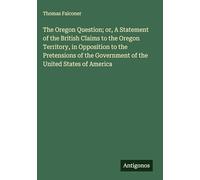 The Oregon Question; or, A Statement of the British Claims to the Oregon Territory, in Opposition to the Pretensions of the Government of the United States of America