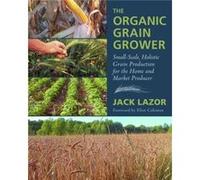 The Organic Grain Grower: Small-Scale, Holistic Grain Production for the Home and Market Producer