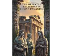 The Oriental Religions in Roman Paganism: Pagan Rituals, Foreign Gods, and the Birth of Christianity (Annotated)