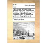 The origin and principles of the American Revolution compared with the origin and principles of the French Revolution. Translated from the German of Gentz Friedrich von GentzFriedrich von Gentz (Auteu