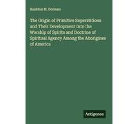 The Origin of Primitive Superstitions and Their Development Into the Worship of Spirits and Doctrine of Spiritual Agency Among the Aborigines of America