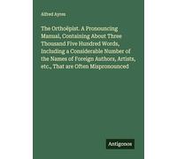 The Orthoëpist. A Pronouncing Manual, Containing About Three Thousand Five Hundred Words, Including a Considerable Number of the Names of Foreign Authors, Artists, etc., That are Often Mispronounced