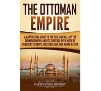 The Ottoman Empire: A Captivating Guide to the Rise and Fall of the Turkish Empire and its Control Over Much of Southeast Europe, Western Asia, and North Africa