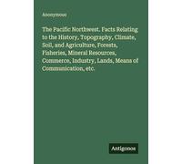 The Pacific Northwest. Facts Relating to the History, Topography, Climate, Soil, and Agriculture, Forests, Fisheries, Mineral Resources, Commerce, Industry, Lands, Means of Communication, etc.