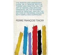 The Painter and Varnisher's Guide: Or, A Treatise, Both in Theory and Practice, on the Art of Making and Applying Varnishes, on the Different Kinds of ... Both Simple and Compound (English Edition) Fo