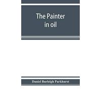 The Painter In Oil; A Complete Treatise On The Principles And Technique Necessary To The Painting Of Pictures In Oil Colors