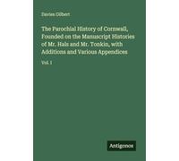 The Parochial History of Cornwall, Founded on the Manuscript Histories of Mr. Hals and Mr. Tonkin, with Additions and Various Appendices: Vol. I