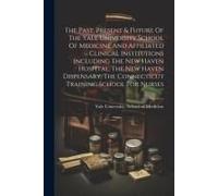 The Past, Present & Future Of The Yale University School Of Medicine And Affiliated Clinical Institutions Including The New Haven Hospital, The New Ha