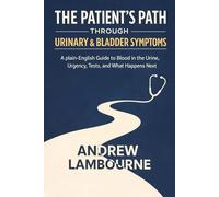 The Patient's Path Through Urinary & Bladder Symptoms: A Plain English Guide to Blood in the Urine, Urgency, Tests, and What happens Next
