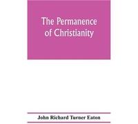 The permanence of Christianity considered in eight lectures preached before the University of Oxford in the year MDCCCLXXII. on the foundation of the late John Richard Turner EatonJohn Richard Turner