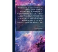 The PhÅ"nix, an Essay. Being an Attempt to Prove From History and Astronomical Calculations, That the Comet, Which, by Its Approximation to Our Earth, ... Is the Real PhÅ"nix of the Ancients. by Joh