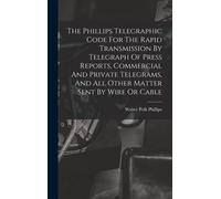 The Phillips Telegraphic Code For The Rapid Transmission By Telegraph Of Press Reports, Commercial And Private Telegrams, And All Other Matter Sent By