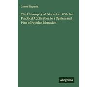 The Philosophy of Education: With Its Practical Application to a System and Plan of Popular Education