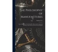 The Philosophy Of Manufactures: Or, An Exposition Of The Scientific, Moral, And Commercial Economy Of The Factory System Of Great Britain