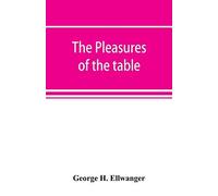 The Pleasures Of The Table; An Account Of Gastronomy From Ancient Days To Present Times. With A History Of Its Literature, Schools, And Most Distinguished Artists; Together With Some Special Recipes, 