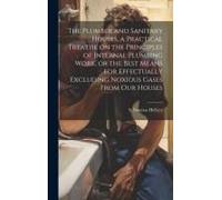 The Plumber And Sanitary Houses, A Practical Treatise On The Principles Of Internal Plumbing Work, Or The Best Means For Effectually Excluding Noxious Gases From Our Houses