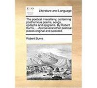 The Poetical Miscellany; Containing Posthumous Poems, Songs, Epitaphs and Epigrams. by Robert Burns, ... and Several Other Poetical Pieces Original an Burns, Robert (Auteur)
