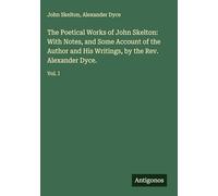 The Poetical Works of John Skelton: With Notes, and Some Account of the Author and His Writings, by the Rev. Alexander Dyce.: Vol. I