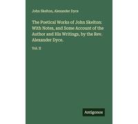 The Poetical Works of John Skelton: With Notes, and Some Account of the Author and His Writings, by the Rev. Alexander Dyce.: Vol. II