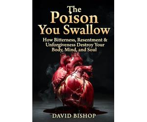 The Poison you swallow: How Bitterness, Resentment & Unforgiveness Destroy Your Body, Mind, and Soul