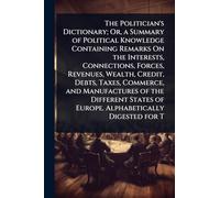 The Politician's Dictionary; Or, a Summary of Political Knowledge Containing Remarks On the Interests, Connections, Forces, Revenues, Wealth, Credit, ... of Europe. Alphabetically Digested for T
