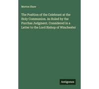 The Position of the Celebrant at the Holy Communion. As Ruled by the Purchas Judgment. Considered in a Letter to the Lord Bishop of Winchester