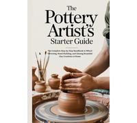 The Pottery Artist’s Starter Guide: The Complete Step-by-Step Handbook to Wheel Throwing, Hand-Building, and Glazing Beautiful Clay Creations at Home