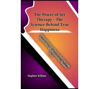 The Power Of Art Therapy - The Science Behind True Happiness: How Art Therapy Heal The Soul And Help People With Life-Threatening Illnesses Heal
