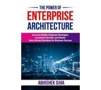 The Power Of Enterprise Architecture: Innovate Boldly, Empower Strategies, Accelerate Growth, And Master Data-Driven Decisions For Business Success