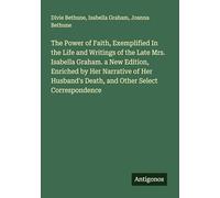 The Power of Faith, Exemplified In the Life and Writings of the Late Mrs. Isabella Graham. a New Edition, Enriched by Her Narrative of Her Husband's Death, and Other Select Correspondence