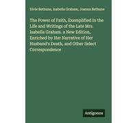 The Power of Faith, Exemplified In the Life and Writings of the Late Mrs. Isabella Graham. a New Edition, Enriched by Her Narrative of Her Husband's Death, and Other Select Correspondence