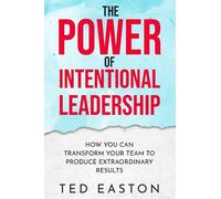 The Power Of Intentional Leadership: How You Can Transform Your Team To Produce Extraordinary Results